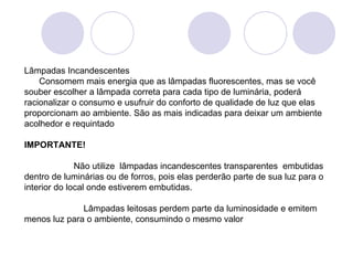 Lâmpadas Incandescentes       Consomem mais energia que as lâmpadas fluorescentes, mas se você souber escolher a lâmpada correta para cada tipo de luminária, poderá racionalizar o consumo e usufruir do conforto de qualidade de luz que elas proporcionam ao ambiente. São as mais indicadas para deixar um ambiente acolhedor e requintado   IMPORTANTE!                       Não utilize  lâmpadas incandescentes transparentes  embutidas dentro de luminárias ou de forros, pois elas perderão parte de sua luz para o interior do local onde estiverem embutidas.                           Lâmpadas leitosas perdem parte da luminosidade e emitem menos luz para o ambiente, consumindo o mesmo valor    