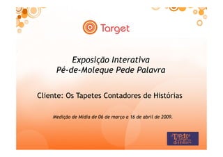 Exposição Interativa
     Pé-de-Moleque Pede Palavra

Cliente: Os Tapetes Contadores de Histórias

    Medição de Mídia de 06 de março a 16 de abril de 2009.
 