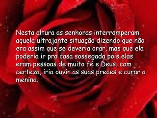 Nesta altura as senhoras interromperam aquela ultrajante situação dizendo que não era assim que se deveria orar, mas que ela poderia ir pra casa sossegada pois elas eram pessoas de muita fé e Deus, com certeza, iria ouvir as suas preces e curar a menina.  