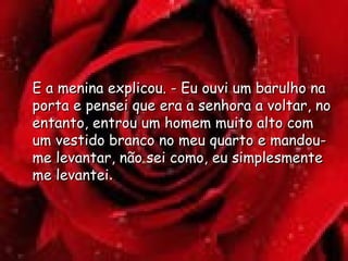 E a menina explicou. - Eu ouvi um barulho na porta e pensei que era a senhora a voltar, no entanto, entrou um homem muito alto com um vestido branco no meu quarto e mandou-me levantar, não sei como, eu simplesmente me levantei .  