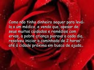 Como não tinha dinheiro sequer para levá-la a um médico, e vendo que, apesar de seus muitos cuidados e remédios com ervas, a pobre criança piorava a cada dia, resolveu iniciar a caminhada de 2 horas até à cidade próxima em busca de ajuda. . 