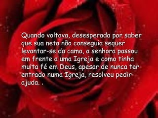 Quando voltava, desesperada por saber que sua neta não conseguia sequer levantar-se da cama, a senhora passou em frente a uma Igreja e como tinha muita fé em Deus, apesar de nunca ter entrado numa Igreja, resolveu pedir ajuda.  .  