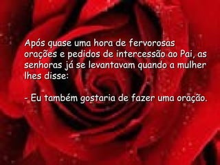 Após quase uma hora de fervorosas orações e pedidos de intercessão ao Pai, as senhoras já se levantavam quando a mulher lhes disse:  - Eu também gostaria de fazer uma oração.  