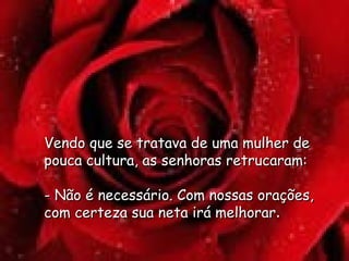 Vendo que se tratava de uma mulher de pouca cultura, as senhoras retrucaram:  - Não é necessário. Com nossas orações, com certeza sua neta irá melhorar .  