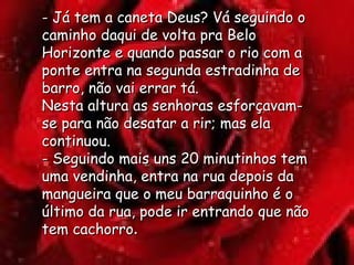 - Já tem a caneta Deus? Vá seguindo o caminho daqui de volta pra Belo Horizonte e quando passar o rio com a ponte entra na segunda estradinha de barro, não vai errar tá.  Nesta altura as senhoras esforçavam-se para não desatar a rir; mas ela continuou.  - Seguindo mais uns 20 minutinhos tem uma vendinha, entra na rua depois da mangueira que o meu barraquinho é o último da rua, pode ir entrando que não tem cachorro . 