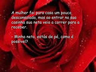 A mulher foi para casa um pouco desconsolada, mas ao entrar na sua casinha sua neta veio a correr para a receber.  - Minha neta, estás de pé, como é possível? 