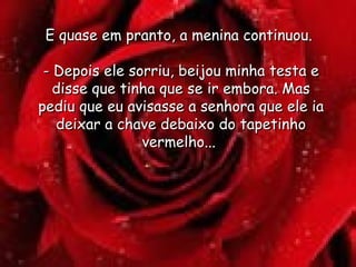 E quase em pranto, a menina continuou.  - Depois ele sorriu, beijou minha testa e disse que tinha que se ir embora. Mas pediu que eu avisasse a senhora que ele ia deixar a chave debaixo do tapetinho vermelho...  