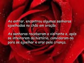 Ao entrar, encontrou algumas senhoras ajoelhadas no chão em oração.  As senhoras receberam a visitante e, após se inteirarem da história, convidaram-na para se ajoelhar e orar pela criança.  