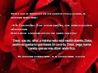 Vendo que se tratava de uma mulher de pouca cultura, as senhoras retrucaram:  - Não é necessário. Com nossas orações, com certeza sua neta irá melhorar.   Ainda assim a senhora insistiu em orar e começou:  "Deus, sou eu, olha, a minha neta está muito doente. Deus, assim eu gostaria que fosses lá cura-la. Deus, pega numa caneta que eu vou dizer onde fica. As senhoras estranharam, mas continuaram a ouvir .  