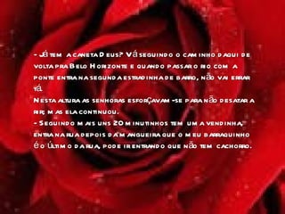 - Já tem a caneta Deus? Vá seguindo o caminho daqui de volta pra Belo Horizonte e quando passar o rio com a ponte entra na segunda estradinha de barro, não vai errar tá.  Nesta altura as senhoras esforçavam-se para não desatar a rir; mas ela continuou.  - Seguindo mais uns 20 minutinhos tem uma vendinha, entra na rua depois da mangueira que o meu barraquinho é o último da rua, pode ir entrando que não tem cachorro . 
