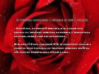 .  As senhoras começaram a indignar-se com a situação.  - Olha Deus, a porta está trancada, mas a chave fica debaixo do tapetinho vermelho na entrada, o senhor pega na chave, entra e cura a minha netinha.  Mas olha só Deus, por favor! Não se esqueça de colocar a chave de novo por baixo do tapetinho vermelho senão eu não consigo entrar quando chegar a casa...  