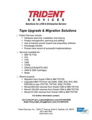 Tape Upgrade & Migration Solutions
o Trident Services include:
     • Hardware planning, installation and training
     • Project management, planning and staffing
     • Use of industry proven lowest cost proprietary software
     • Knowledge transfer
     • Proven track record of successful implementations
o Services available for:
    • IBM TS 7720
    • ATL
    • VTS
    • VSM
    • VTFM
    • ORACLE/SUN/STK HSC
    • 3490 & 3590 Cartridges
    • Reels
o Recent projects:
   • Migration from Oracle VSM to IBM TS7720
   • Upgraded IBM VTS from old (3494, 3590, B18, B10, B20,
      ESCON) to new (TS7720, TS7740, 3592, FICON)
   • Moved 850,000 volumes from Oracle VSM to IBM TS7720
   • Moved 160,000 volumes from Oracle VSM to IBM TS7720
   • Moved 91,000 volumes from Oracle VSM to IBM TS7720
                  For further information contact:

     Jim Cudworth (jim_cudworth@triserv.com) 815-444-8209
       Ralph Kling (ralph_kling@triserv.com) 415-990-0230



 Trident Services, Inc., 1260 41st Avenue, Suite K, Capitola, CA 95010
                             (831) 465-7661
                            www.triserv.com
 