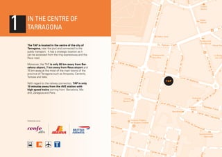 1

In the centre of
Tarragona
The TAP is located in the centre of the city of
Tarragona, near the port and connected to the
public transport. It has a strategic location as it
can be accessed from the ring expressway and the
Reus road.
Moreover, the TAP is only 80 km away from Barcelona airport, 7 km away from Reus airport and
70 km away at the most of the main towns of the
province of Tarragona such as Amposta, Cambrils,
Tortosa and Valls.
With regard to the railway connection, TAP is only
10 minutes away from the AVE station with
high speed trains coming from: Barcelona, Madrid, Zaragoza and Paris.

Preferential carrier:

 