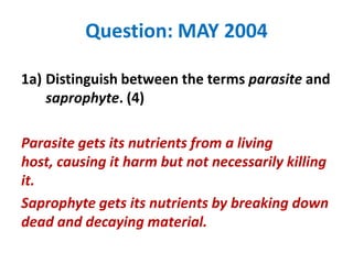 Question: MAY 2004
1a) Distinguish between the terms parasite and
saprophyte. (4)
Parasite gets its nutrients from a living
host, causing it harm but not necessarily killing
it.
Saprophyte gets its nutrients by breaking down
dead and decaying material.

 