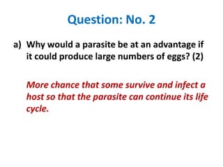 Question: No. 2
a) Why would a parasite be at an advantage if
it could produce large numbers of eggs? (2)
More chance that some survive and infect a
host so that the parasite can continue its life
cycle.

 