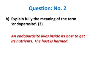 Question: No. 2
b) Explain fully the meaning of the term
‘endoparasite’. (3)
An endoparasite lives inside its host to get
its nutrients. The host is harmed.

 