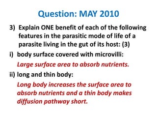 Question: MAY 2010
3) Explain ONE benefit of each of the following
features in the parasitic mode of life of a
parasite living in the gut of its host: (3)
i) body surface covered with microvilli:
Large surface area to absorb nutrients.
ii) long and thin body:
Long body increases the surface area to
absorb nutrients and a thin body makes
diffusion pathway short.

 