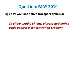 Question: MAY 2010
iii) body wall has active transport systems:
To allow upatke of ions, glucose and amino
acids against a concentration gradient.

 