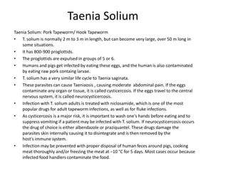 Taenia Solium
Taenia Solium: Pork Tapeworm/ Hook Tapeworm
• T. solium is normally 2 m to 3 m in length, but can become very large, over 50 m long in
    some situations.
• It has 800-900 proglottids.
• The proglottids are expulsed in groups of 5 or 6.
• Humans and pigs get infected by eating these eggs, and the human is also contaminated
    by eating raw pork containg larvae.
• T. solium has a very similar life cycle to Taenia saginata.
• These parasites can cause Taeniaosis , causing moderate abdominal pain. If the eggs
    contaminate any organ or tissue, it is called cysticercosis. If the eggs travel to the central
    nervous system, it is called neurocysticercosis.
• Infection with T. solium adults is treated with niclosamide, which is one of the most
    popular drugs for adult tapeworm infections, as well as for fluke infections.
• As cysticercosis is a major risk, it is important to wash one's hands before eating and to
    suppress vomiting if a patient may be infected with T. solium. If neurocysticercosis occurs
    the drug of choice is either albendazole or praziquantel. These drugs damage the
    parasites skin internally causing it to disintegrate and is then removed by the
    host's immune system.
• Infection may be prevented with proper disposal of human feces around pigs, cooking
    meat thoroughly and/or freezing the meat at −10 °C for 5 days. Most cases occur because
    infected food handlers contaminate the food.
 