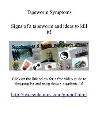 Tapeworm Symptoms
Signs of a tapeworm and ideas to kill
it!
Click on the link below for a free video guide to
shopping for and using dietary supplements!
http://texasvitamins.com/go/pdf.html
 
