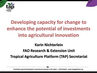 Developing capacity for change to
enhance the potential of investments
into agricultural innovation
Karin Nichterlein
FAO Research & Extension Unit
Tropical Agriculture Platform (TAP) Secretariat
 