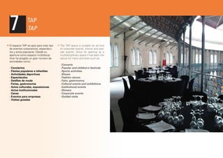 7

TAP
TAP

El espacio TAP es apto para todo tipo
de eventos corporativos, espectáculos y actos populares. Desde su
apertura como espacio multidiscipilinar ha acogido un gran número de
actividades como:
· Conciertos
· Fiestas populares e infantiles
· Actividades deportivas
· Espectáculos
· Desfiles de moda
· Ferias, gastronomía
· Actos culturales, exposiciones
· Actos institucionales
· Cenas
· Eventos para empresas
· Visitas guiadas

The TAP space is suitable for all kind
of corporate events, shows and popular events. Since its opening as a
multidisciplinary space it has been the
venue for many activities such as:
· Concerts
· Popular and children’s festivals
· Sports activities
· Shows
· Fashion shows
· Fairs, gastronomy
· Cultural events and exhibitions
· Institutional events
· Dinners
· Corporate events
· Guided visits

 