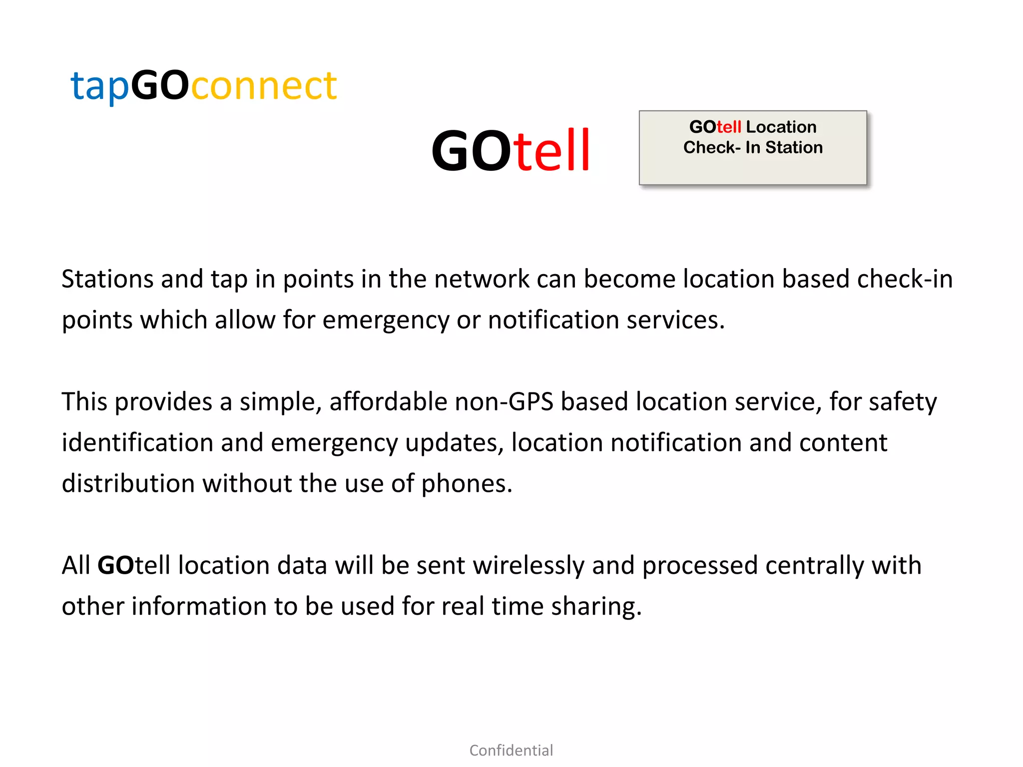 GOtell
Stations and tap in points in the network can become location based check-in
points which allow for emergency or notification services.
This provides a simple, affordable non-GPS based location service, for safety
identification and emergency updates, location notification and content
distribution without the use of phones.
All GOtell location data will be sent wirelessly and processed centrally with
other information to be used for real time sharing.
tapGOconnect
Confidential
GOtell Location
Check- In Station
 