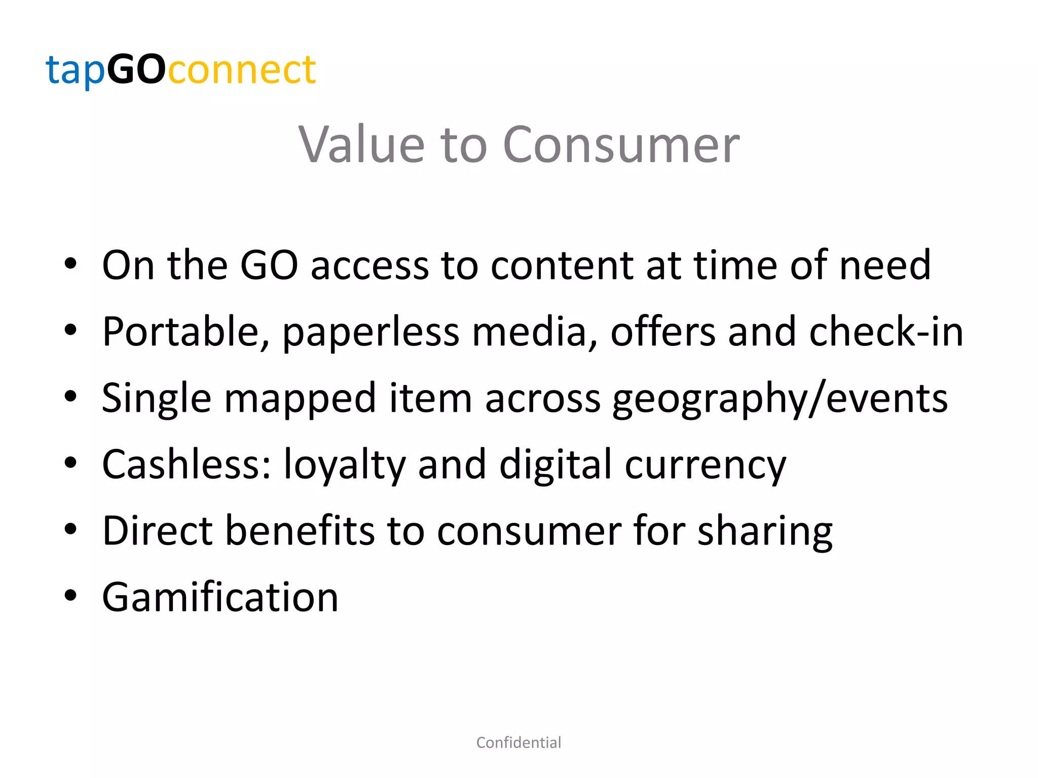 Value to Consumer
• On the GO access to content at time of need
• Portable, paperless media, offers and check-in
• Single mapped item across geography/events
• Cashless: loyalty and digital currency
• Direct benefits to consumer for sharing
• Gamification
Confidential
tapGOconnect
 
