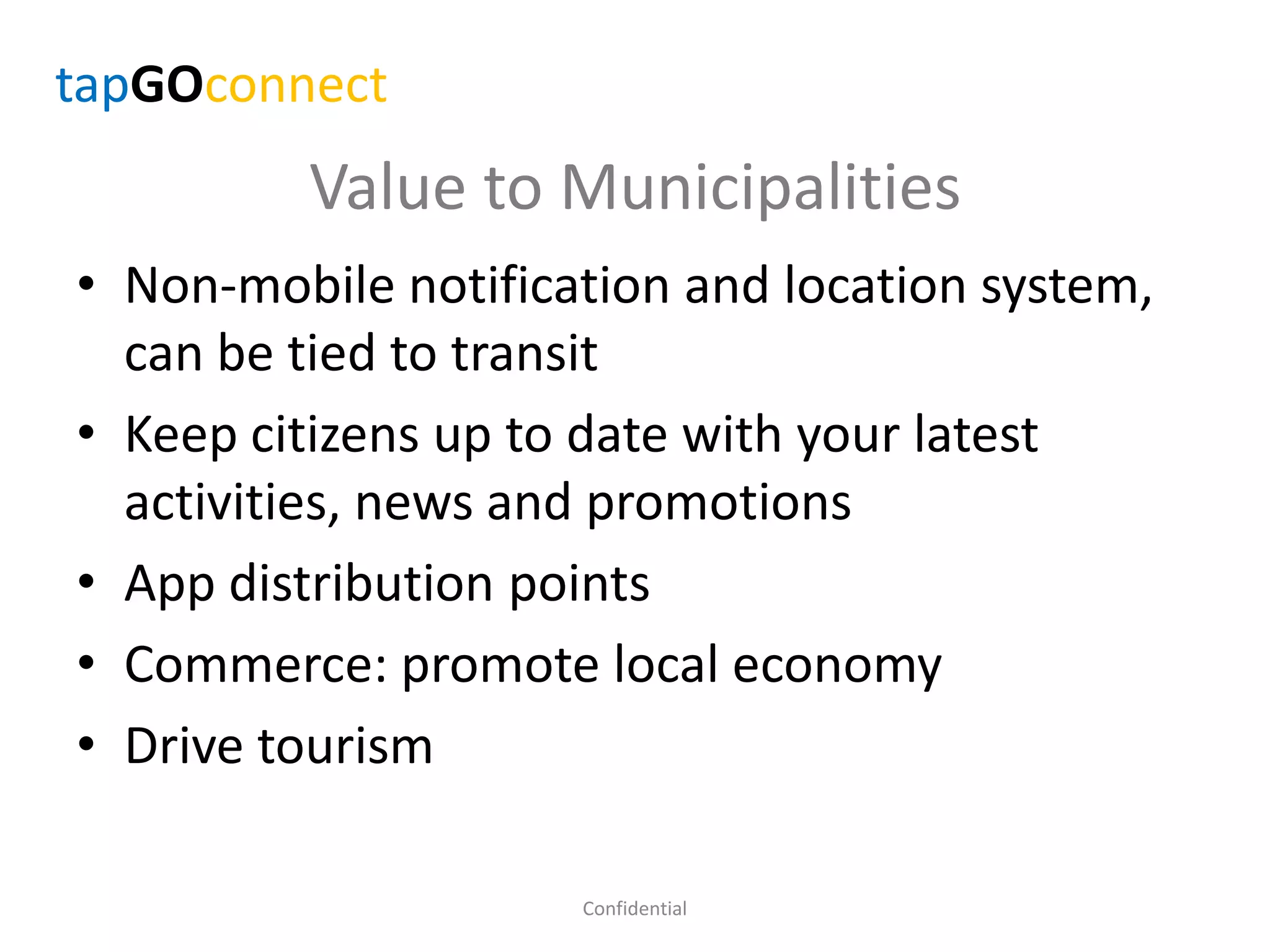 Value to Municipalities
• Non-mobile notification and location system,
can be tied to transit
• Keep citizens up to date with your latest
activities, news and promotions
• App distribution points
• Commerce: promote local economy
• Drive tourism
Confidential
tapGOconnect
 