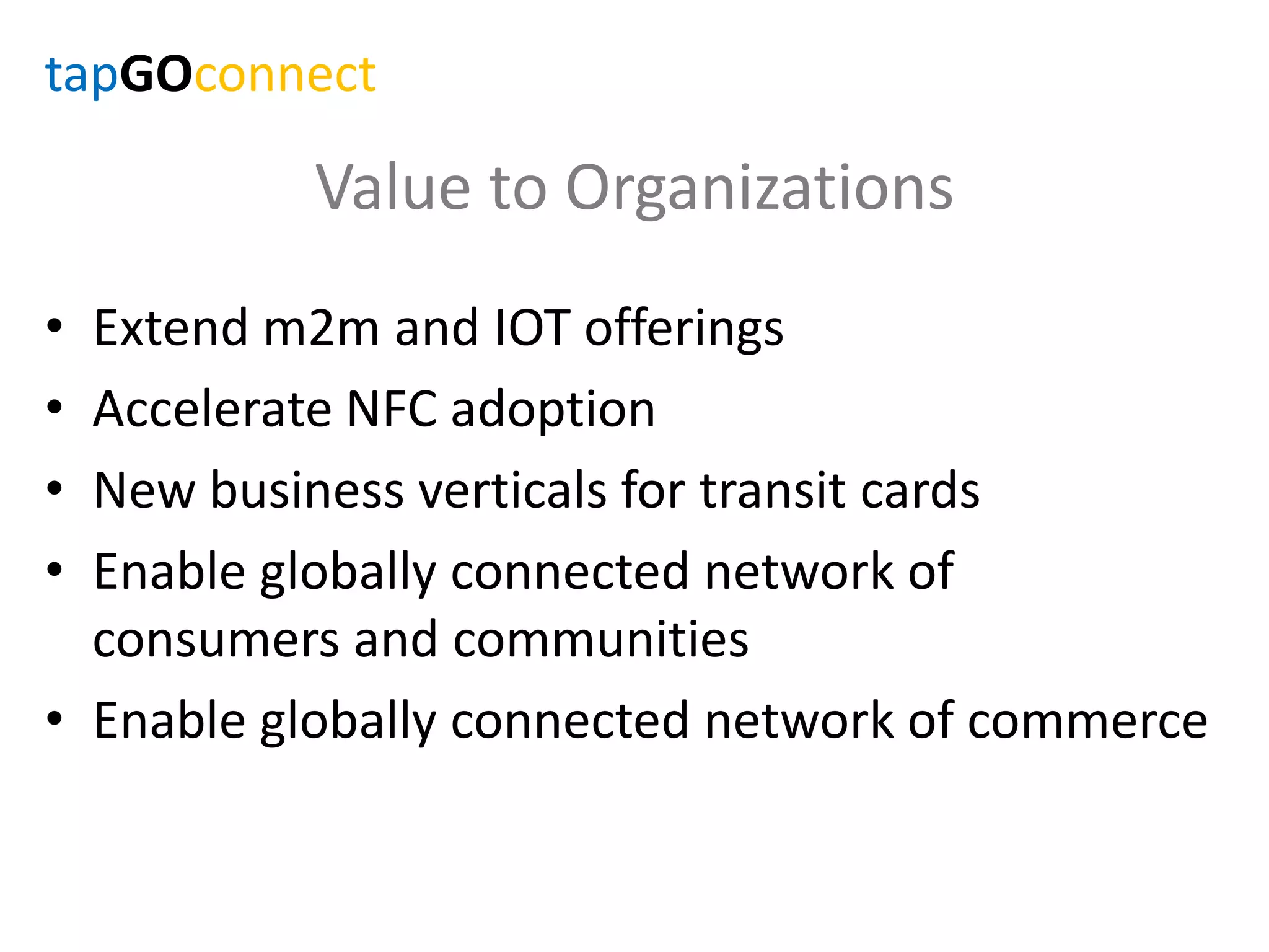 Value to Organizations
• Extend m2m and IOT offerings
• Accelerate NFC adoption
• New business verticals for transit cards
• Enable globally connected network of
consumers and communities
• Enable globally connected network of commerce
tapGOconnect
 