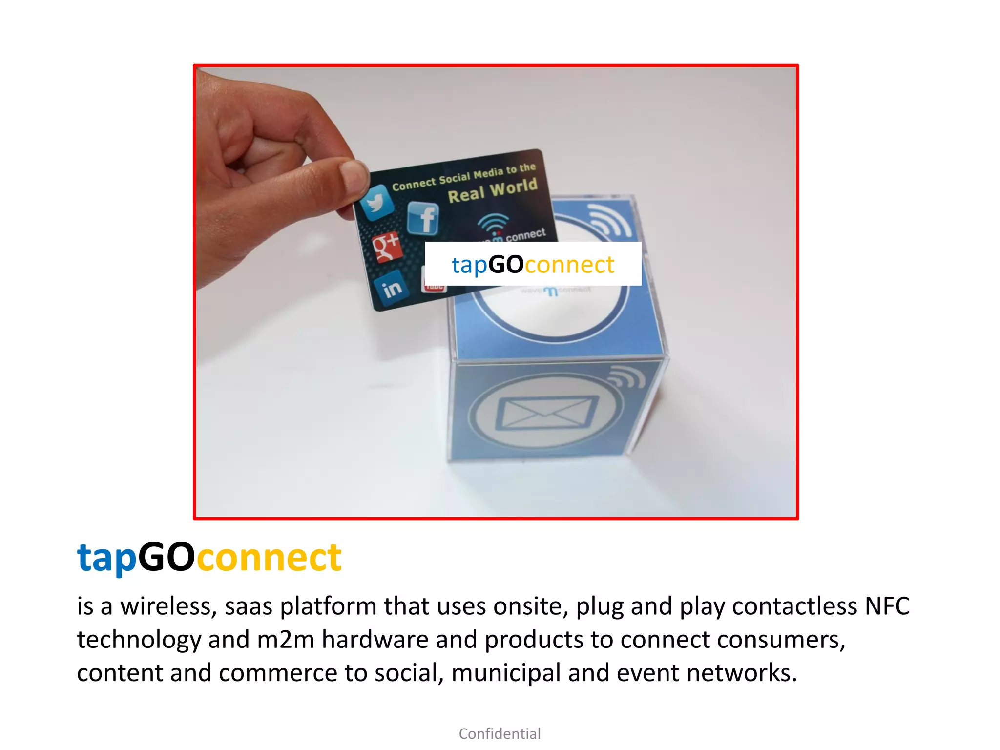 tapGOconnect
is a wireless, saas platform that uses onsite, plug and play contactless NFC
technology and m2m hardware and products to connect consumers,
content and commerce to social, municipal and event networks.
Confidential
tapGOconnect
 