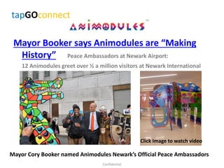 Mayor Booker says Animodules are “Making
History” Peace Ambassadors at Newark Airport:
12 Animodules greet over ½ a million visitors at Newark International
Airport
Confidential
tapGOconnect
Click Image to watch video
Mayor Cory Booker named Animodules Newark’s Official Peace Ambassadors
 
