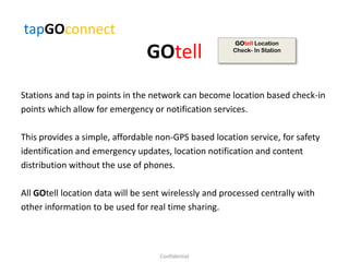 GOtell
Stations and tap in points in the network can become location based check-in
points which allow for emergency or notification services.
This provides a simple, affordable non-GPS based location service, for safety
identification and emergency updates, location notification and content
distribution without the use of phones.
All GOtell location data will be sent wirelessly and processed centrally with
other information to be used for real time sharing.
tapGOconnect
Confidential
GOtell Location
Check- In Station
 
