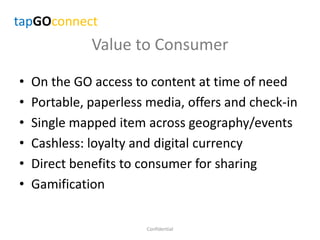 Value to Consumer
• On the GO access to content at time of need
• Portable, paperless media, offers and check-in
• Single mapped item across geography/events
• Cashless: loyalty and digital currency
• Direct benefits to consumer for sharing
• Gamification
Confidential
tapGOconnect
 