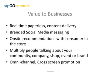 Value to Businesses
• Real time paperless, content delivery
• Branded Social Media messaging
• Onsite recommendations with consumer in
the store
• Multiply people talking about your
community, company, shop, event or brand
• Omni-channel, Cross screen promotion
Confidential
tapGOconnect
 