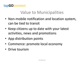 Value to Municipalities
• Non-mobile notification and location system,
can be tied to transit
• Keep citizens up to date with your latest
activities, news and promotions
• App distribution points
• Commerce: promote local economy
• Drive tourism
Confidential
tapGOconnect
 