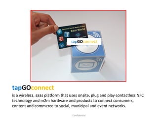 tapGOconnect
is a wireless, saas platform that uses onsite, plug and play contactless NFC
technology and m2m hardware and products to connect consumers,
content and commerce to social, municipal and event networks.
Confidential
tapGOconnect
 