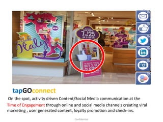 tapGOconnect
On the spot, activity driven Content/Social Media communication at the
Time of Engagement through online and social media channels creating viral
marketing , user generated content, loyalty promotion and check-ins.
Confidential
 