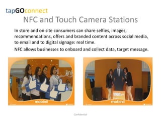 NFC and Touch Camera Stations
In store and on site consumers can share selfies, images,
recommendations, offers and branded content across social media,
to email and to digital signage: real time.
NFC allows businesses to onboard and collect data, target message.
tapGOconnect
Confidential
 
