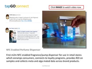 tapGOconnect
NFC Enabled Perfume Dispenser
First m2m NFC enabled fragrance/pump dispenser for use in retail stores
which onramps consumers, connects to loyalty programs, provides ROI on
samples and collects meta and alga mated data across brand products.
Confidential
Click IMAGE to watch video now
 