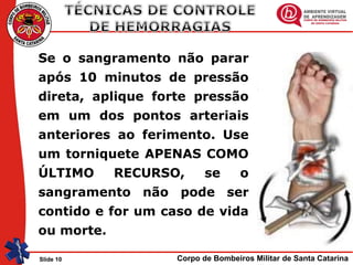 Corpo de Bombeiros Militar de Santa CatarinaSlide 10
Se o sangramento não parar
após 10 minutos de pressão
direta, aplique forte pressão
em um dos pontos arteriais
anteriores ao ferimento. Use
um torniquete APENAS COMO
ÚLTIMO RECURSO, se o
sangramento não pode ser
contido e for um caso de vida
ou morte.
 