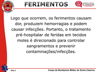 Corpo de Bombeiros Militar de Santa CatarinaSlide 3
Logo que ocorrem, os ferimentos causam
dor, produzem hemorragias e podem
causar infecções. Portanto, o tratamento
pré-hospitalar de feridas em tecidos
moles é direcionado para controlar
sangramentos e prevenir
contaminações/infecções.
 