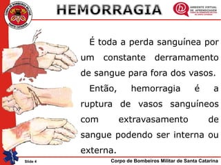Corpo de Bombeiros Militar de Santa CatarinaSlide 4
É toda a perda sanguínea por
um constante derramamento
de sangue para fora dos vasos.
Então, hemorragia é a
ruptura de vasos sanguíneos
com extravasamento de
sangue podendo ser interna ou
externa.
 