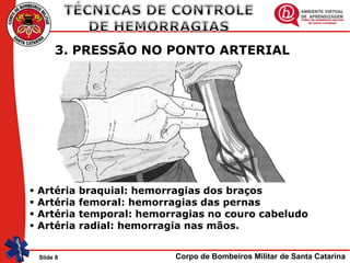 Corpo de Bombeiros Militar de Santa CatarinaSlide 8
3. PRESSÃO NO PONTO ARTERIAL
 Artéria braquial: hemorragias dos braços
 Artéria femoral: hemorragias das pernas
 Artéria temporal: hemorragias no couro cabeludo
 Artéria radial: hemorragia nas mãos.
 