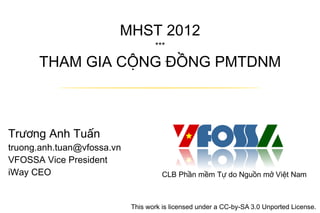 MHST 2012
                                   ***

      THAM GIA CỘNG ĐỒNG PMTDNM



Trương Anh Tuấn
truong.anh.tuan@vfossa.vn
VFOSSA Vice President
iWay CEO                              CLB Phần mềm Tự do Nguồn mở Việt Nam



                            This work is licensed under a CC-by-SA 3.0 Unported License.
 