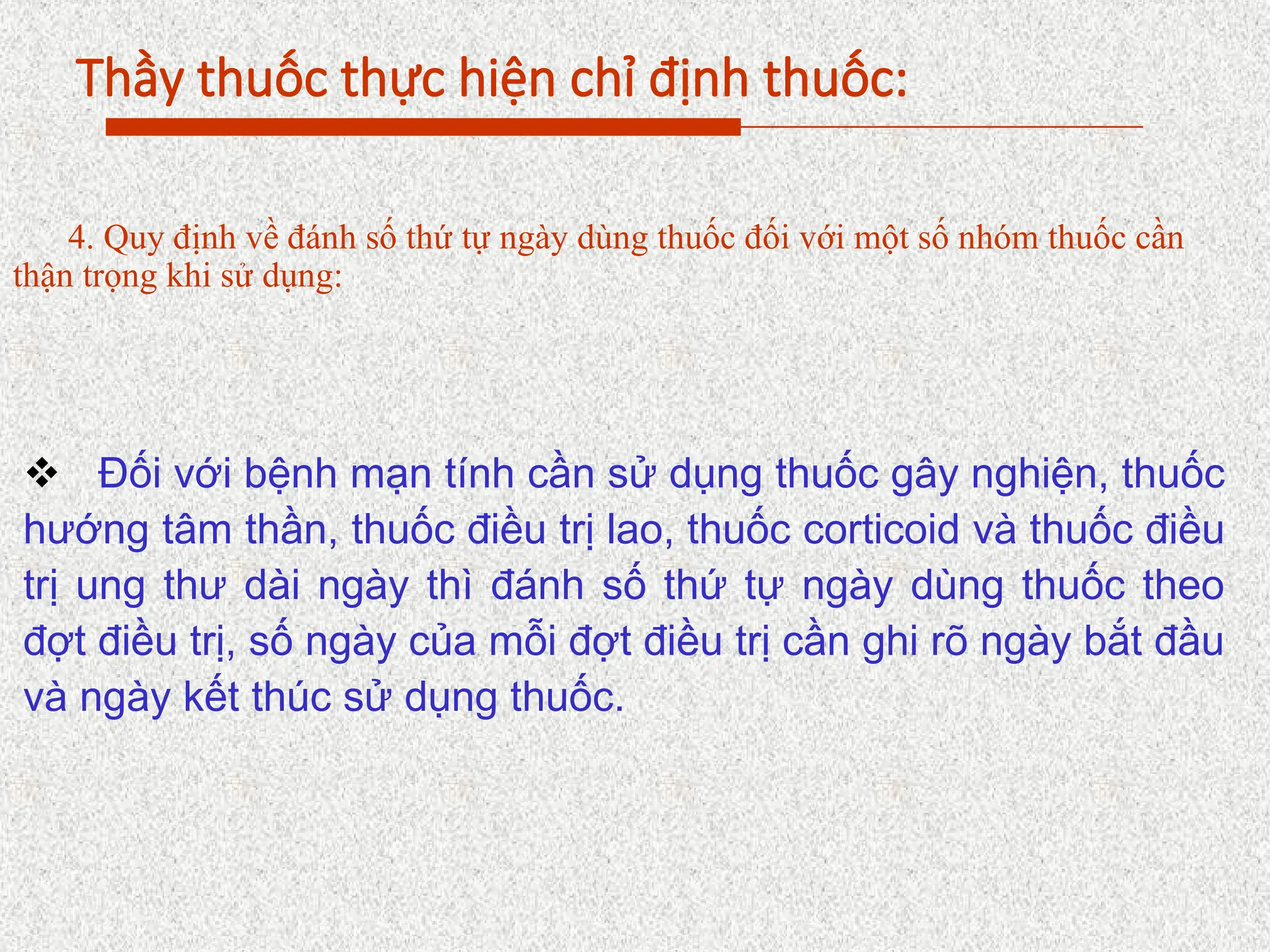 Thầy thuốc thực hiện chỉ định thuốc:
4. Quy định về đánh số thứ tự ngày dùng thuốc đối với một số nhóm thuốc cần
thận trọng khi sử dụng:
 Đối với bệnh mạn tính cần sử dụng thuốc gây nghiện, thuốc
hướng tâm thần, thuốc điều trị lao, thuốc corticoid và thuốc điều
trị ung thư dài ngày thì đánh số thứ tự ngày dùng thuốc theo
đợt điều trị, số ngày của mỗi đợt điều trị cần ghi rõ ngày bắt đầu
và ngày kết thúc sử dụng thuốc.
 