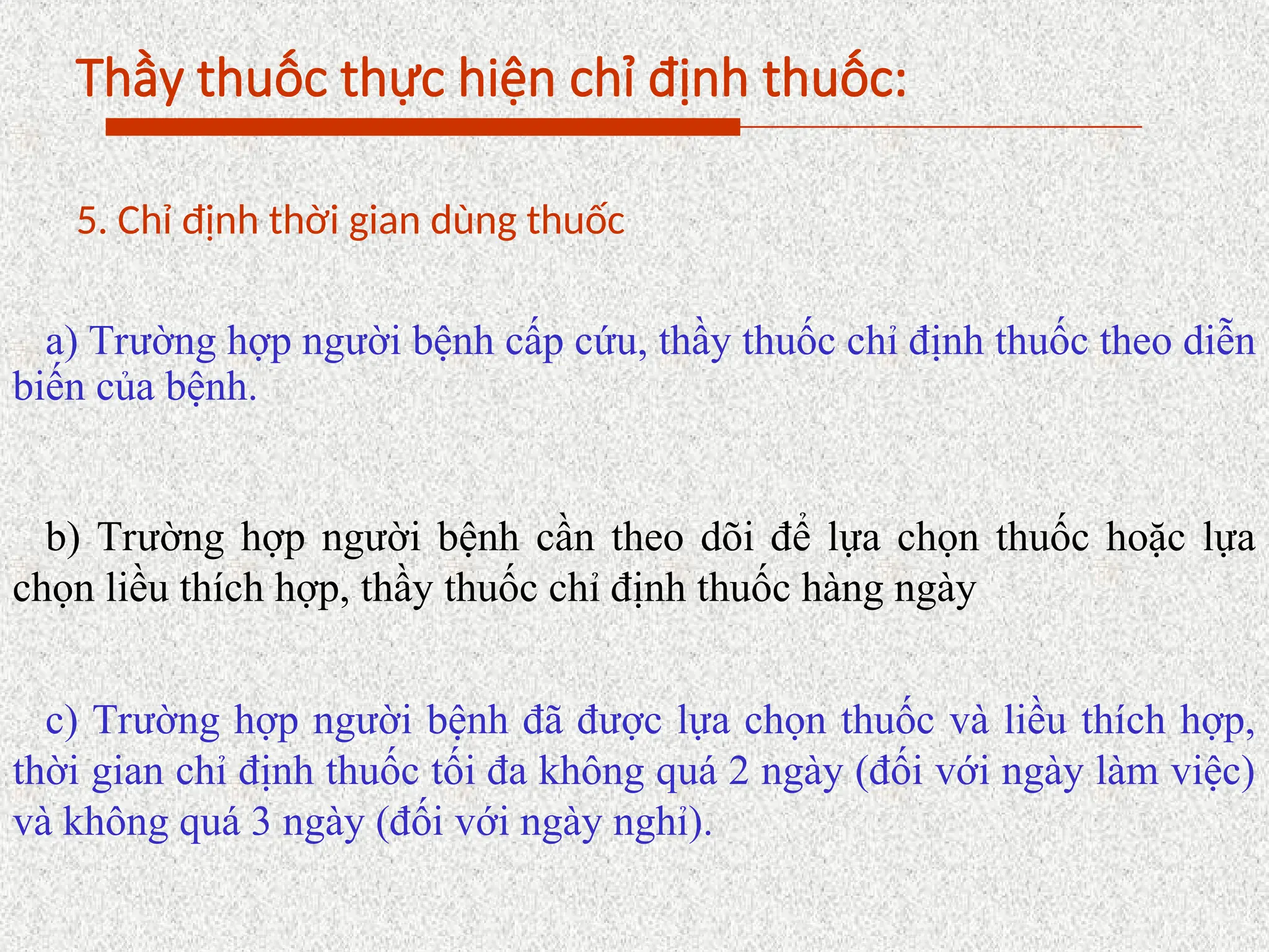 Thầy thuốc thực hiện chỉ định thuốc:
5. Chỉ định thời gian dùng thuốc
a) Trường hợp người bệnh cấp cứu, thầy thuốc chỉ định thuốc theo diễn
biến của bệnh.
b) Trường hợp người bệnh cần theo dõi để lựa chọn thuốc hoặc lựa
chọn liều thích hợp, thầy thuốc chỉ định thuốc hàng ngày
c) Trường hợp người bệnh đã được lựa chọn thuốc và liều thích hợp,
thời gian chỉ định thuốc tối đa không quá 2 ngày (đối với ngày làm việc)
và không quá 3 ngày (đối với ngày nghỉ).
 