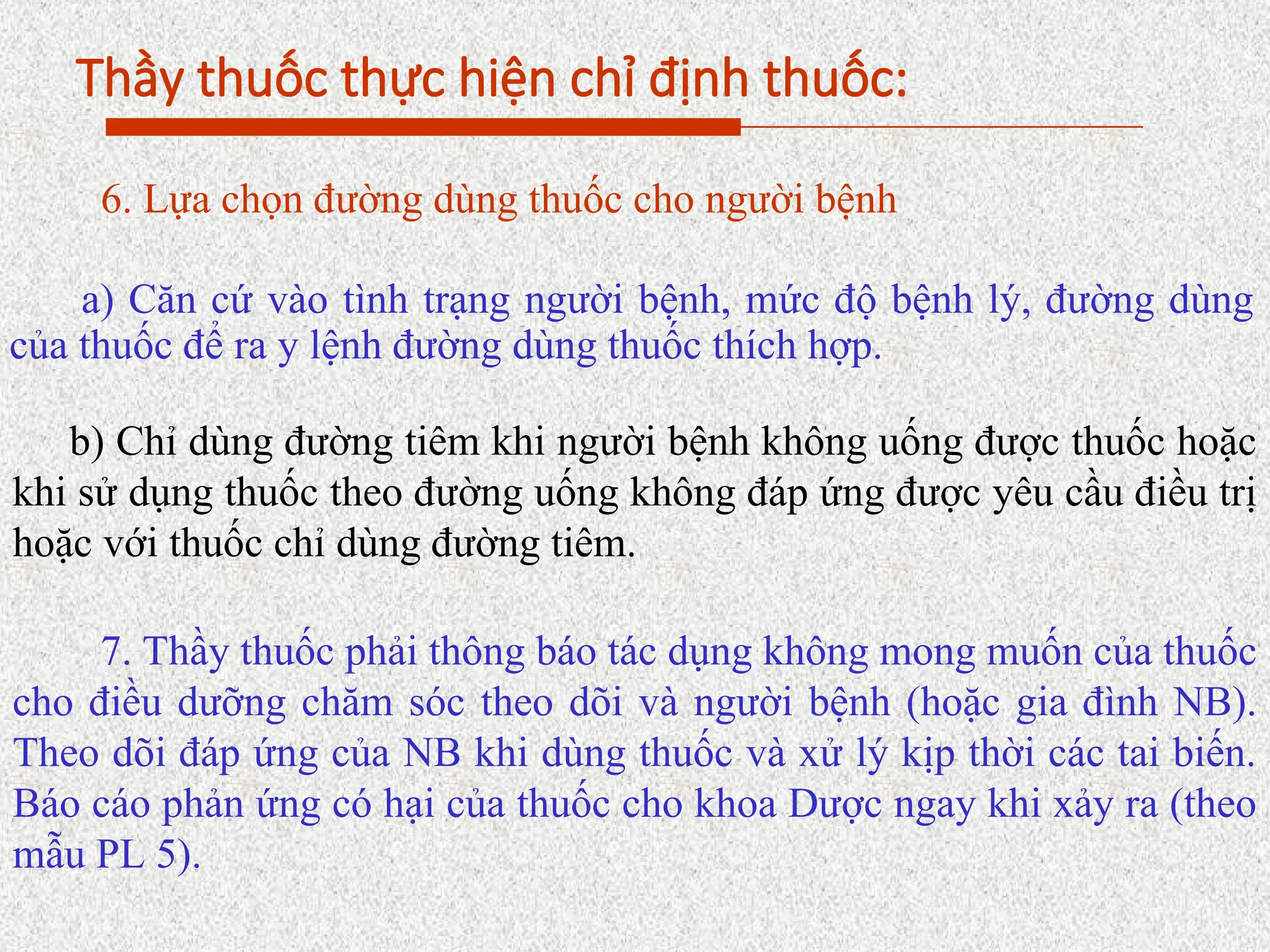 Thầy thuốc thực hiện chỉ định thuốc:
6. Lựa chọn đường dùng thuốc cho người bệnh
a) Căn cứ vào tình trạng người bệnh, mức độ bệnh lý, đường dùng
của thuốc để ra y lệnh đường dùng thuốc thích hợp.
b) Chỉ dùng đường tiêm khi người bệnh không uống được thuốc hoặc
khi sử dụng thuốc theo đường uống không đáp ứng được yêu cầu điều trị
hoặc với thuốc chỉ dùng đường tiêm.
7. Thầy thuốc phải thông báo tác dụng không mong muốn của thuốc
cho điều dưỡng chăm sóc theo dõi và người bệnh (hoặc gia đình NB).
Theo dõi đáp ứng của NB khi dùng thuốc và xử lý kịp thời các tai biến.
Báo cáo phản ứng có hại của thuốc cho khoa Dược ngay khi xảy ra (theo
mẫu PL 5).
 