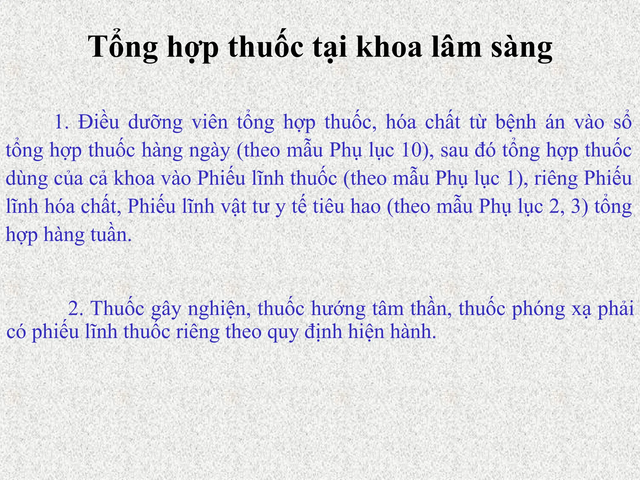 Tổng hợp thuốc tại khoa lâm sàng
1. Điều dưỡng viên tổng hợp thuốc, hóa chất từ bệnh án vào sổ
tổng hợp thuốc hàng ngày (theo mẫu Phụ lục 10), sau đó tổng hợp thuốc
dùng của cả khoa vào Phiếu lĩnh thuốc (theo mẫu Phụ lục 1), riêng Phiếu
lĩnh hóa chất, Phiếu lĩnh vật tư y tế tiêu hao (theo mẫu Phụ lục 2, 3) tổng
hợp hàng tuần.
2. Thuốc gây nghiện, thuốc hướng tâm thần, thuốc phóng xạ phải
có phiếu lĩnh thuốc riêng theo quy định hiện hành.
 