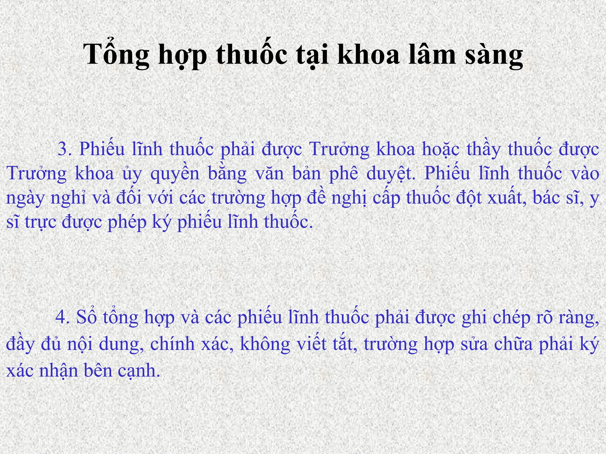 Tổng hợp thuốc tại khoa lâm sàng
4. Sổ tổng hợp và các phiếu lĩnh thuốc phải được ghi chép rõ ràng,
đầy đủ nội dung, chính xác, không viết tắt, trường hợp sửa chữa phải ký
xác nhận bên cạnh.
3. Phiếu lĩnh thuốc phải được Trưởng khoa hoặc thầy thuốc được
Trưởng khoa ủy quyền bằng văn bản phê duyệt. Phiếu lĩnh thuốc vào
ngày nghỉ và đối với các trường hợp đề nghị cấp thuốc đột xuất, bác sĩ, y
sĩ trực được phép ký phiếu lĩnh thuốc.
 